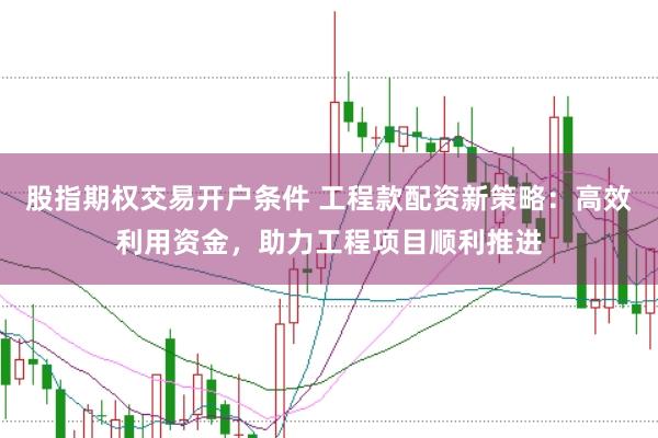 股指期权交易开户条件 工程款配资新策略：高效利用资金，助力工程项目顺利推进