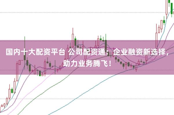 国内十大配资平台 公司配资通：企业融资新选择，助力业务腾飞！