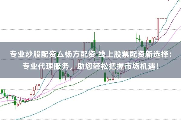 专业炒股配资厶杨方配资 线上股票配资新选择：专业代理服务，助您轻松把握市场机遇！