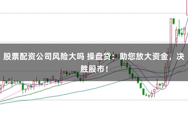股票配资公司风险大吗 操盘贷：助您放大资金，决胜股市！