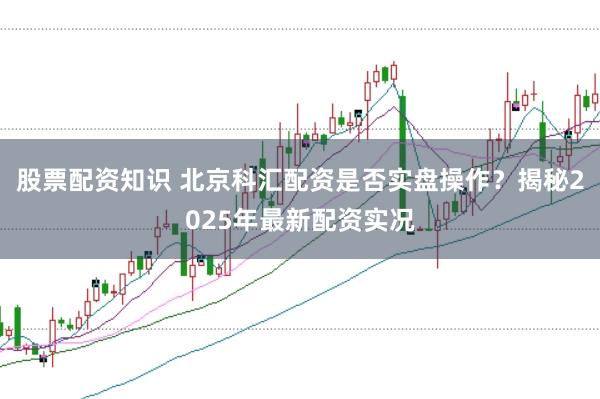 股票配资知识 北京科汇配资是否实盘操作？揭秘2025年最新配资实况