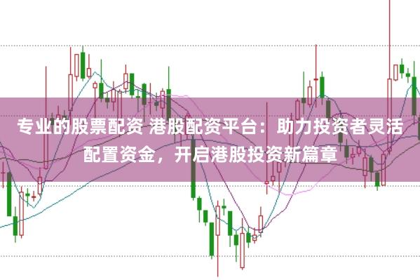 专业的股票配资 港股配资平台：助力投资者灵活配置资金，开启港股投资新篇章