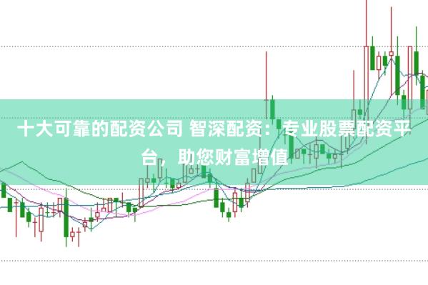 十大可靠的配资公司 智深配资：专业股票配资平台，助您财富增值