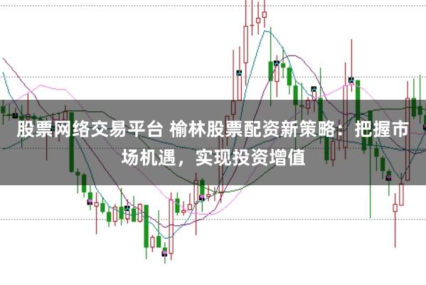 股票网络交易平台 榆林股票配资新策略：把握市场机遇，实现投资增值