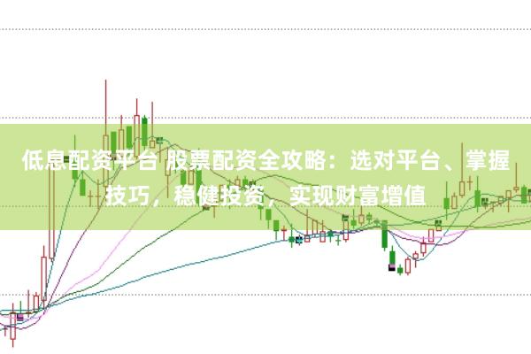 低息配资平台 股票配资全攻略：选对平台、掌握技巧，稳健投资，实现财富增值