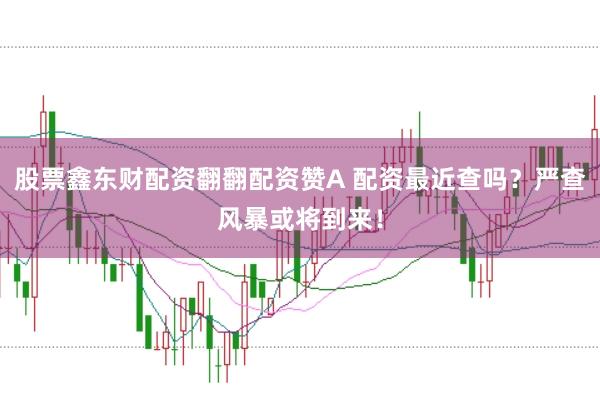 股票鑫东财配资翻翻配资赞A 配资最近查吗？严查风暴或将到来！