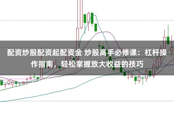 配资炒股配资起配资金 炒股高手必修课：杠杆操作指南，轻松掌握放大收益的技巧