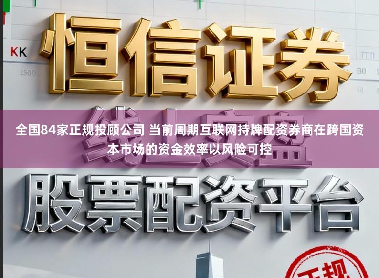 全国84家正规投顾公司 当前周期互联网持牌配资券商在跨国资本市场的资金效率以风险可控