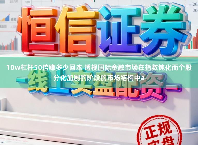 10w杠杆50倍赚多少回本 透视国际金融市场在指数钝化而个股分化加剧的阶段的市场结构中a