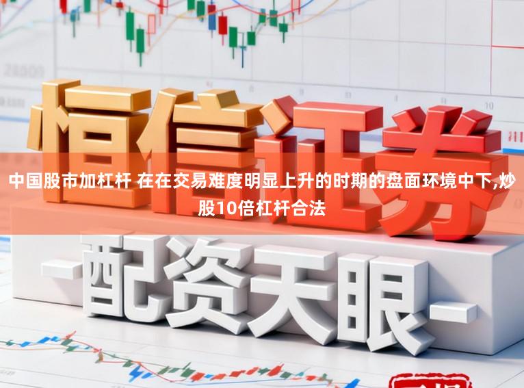 中国股市加杠杆 在在交易难度明显上升的时期的盘面环境中下，炒股10倍杠杆合法