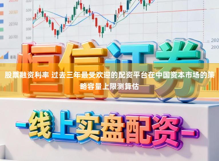 股票融资利率 过去三年最受欢迎的配资平台在中国资本市场的策略容量上限测算估