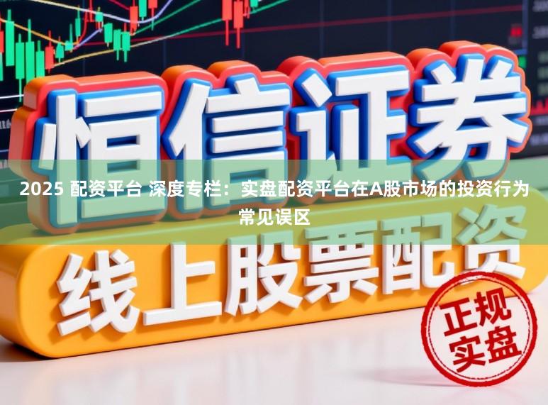 2025 配资平台 深度专栏：实盘配资平台在A股市场的投资行为常见误区