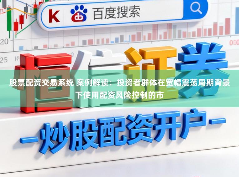 股票配资交易系统 案例解读：投资者群体在宽幅震荡周期背景下使用配资风险控制的市