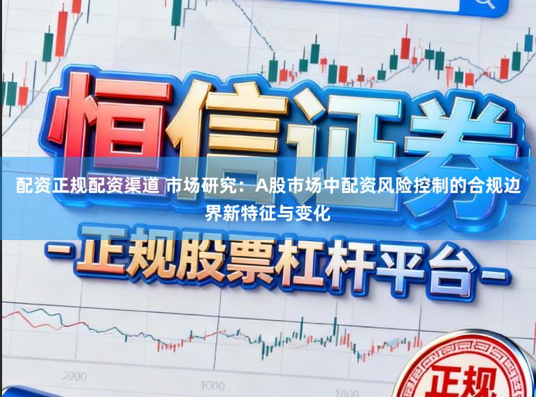 配资正规配资渠道 市场研究：A股市场中配资风险控制的合规边界新特征与变化