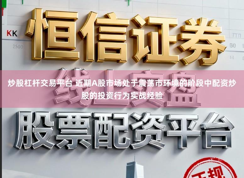 炒股杠杆交易平台 近期A股市场处于震荡市环境的阶段中配资炒股的投资行为实战经验