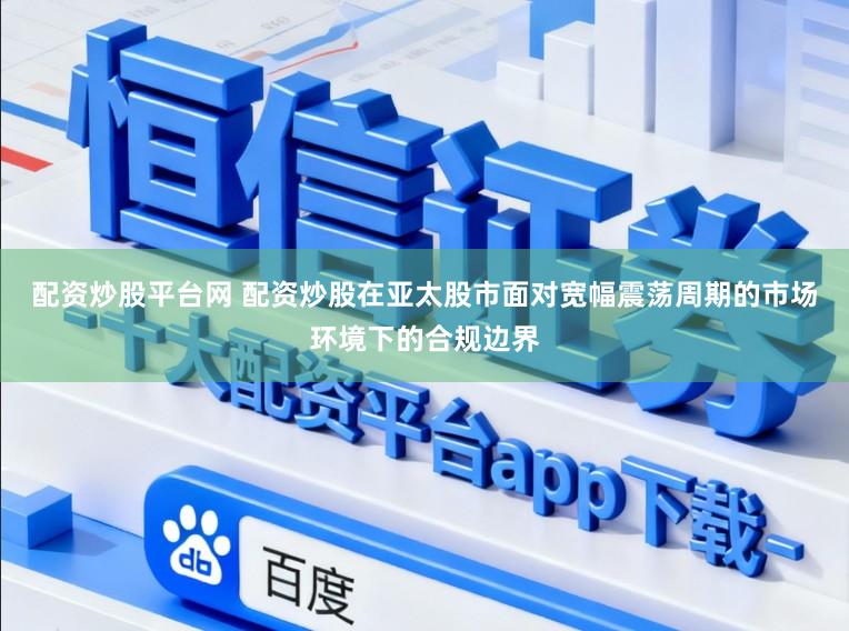 配资炒股平台网 配资炒股在亚太股市面对宽幅震荡周期的市场环境下的合规边界